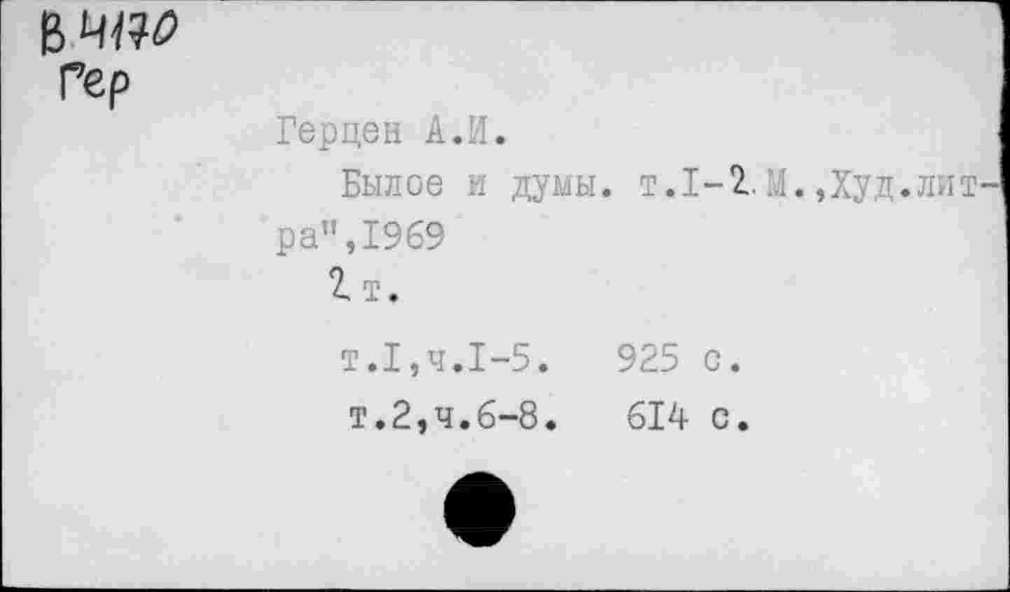 ﻿Герцен А.И.
Былое и думы. т.1-1М.,Худ, ра”,1969
2 т.
т.1,ч.1-5.	925 с.
т.2,ч.6-8.	614 с.